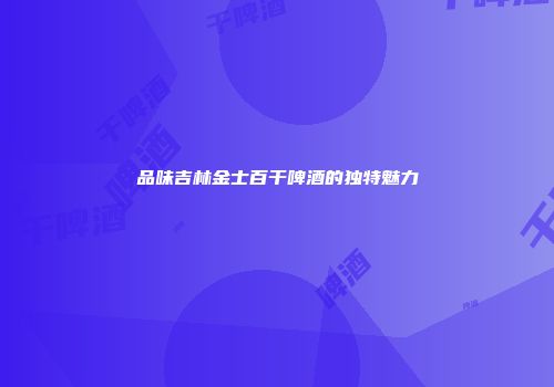 品味吉林金士百干啤酒的独特魅力