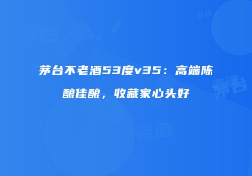 茅台不老酒53度v35：高端陈酿佳酿，收藏家心头好