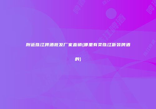 附近珠江啤酒批发厂家直销(哪里有卖珠江听装啤酒的)