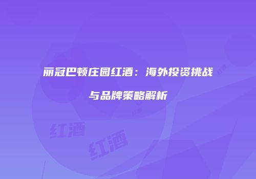 丽冠巴顿庄园红酒：海外投资挑战与品牌策略解析