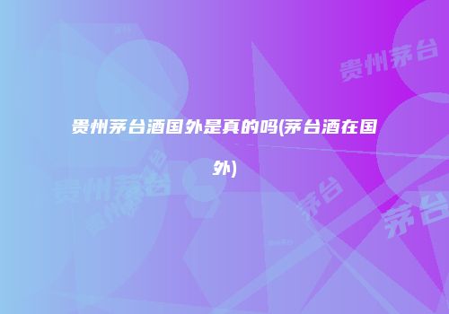 贵州茅台酒国外是真的吗(茅台酒在国外)