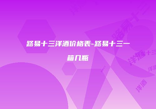 路易十三洋酒价格表-路易十三一箱几瓶
