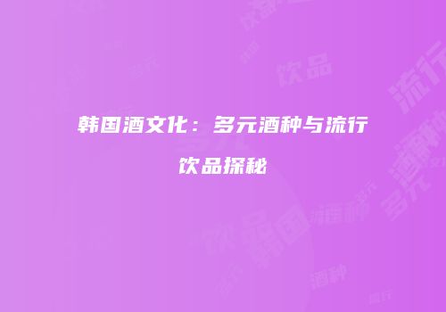 韩国酒文化：多元酒种与流行饮品探秘