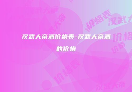 汉武大帝酒价格表-汉武大帝酒的价格