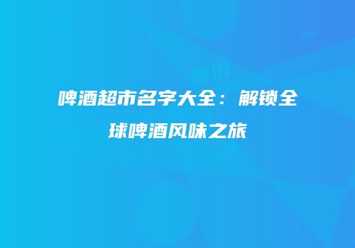 啤酒超市名字大全：解锁全球啤酒风味之旅