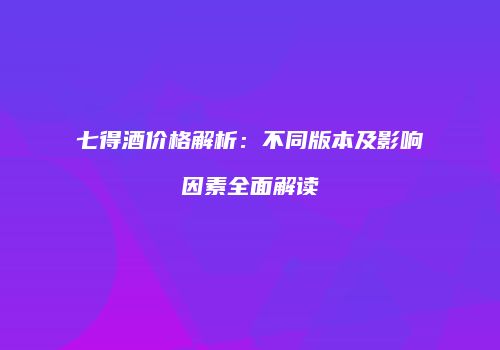七得酒价格解析：不同版本及影响因素全面解读