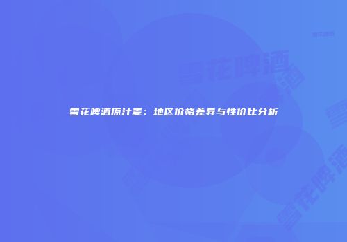 雪花啤酒原汁麦：地区价格差异与性价比分析