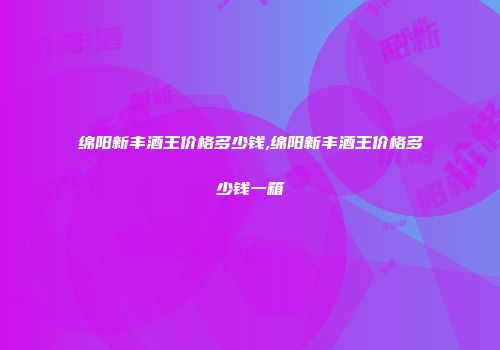 绵阳新丰酒王价格多少钱,绵阳新丰酒王价格多少钱一箱
