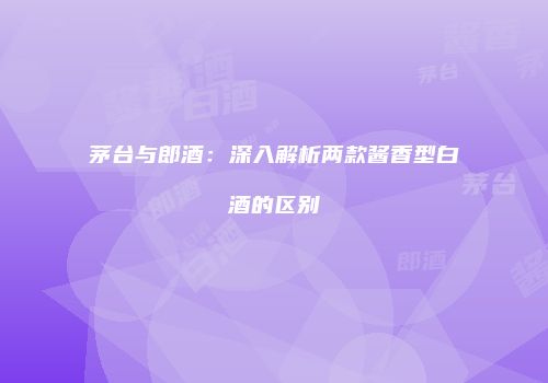 茅台与郎酒：深入解析两款酱香型白酒的区别