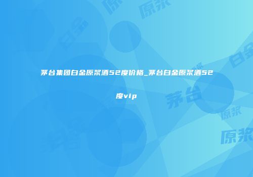 茅台集团白金原浆酒52度价格_茅台白金原浆酒52度vip
