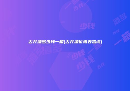 古井酒多少钱一箱(古井酒价格表查询)