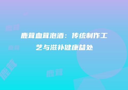 鹿茸血茸泡酒：传统制作工艺与滋补健康益处