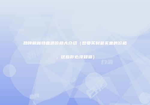 劲牌枫林特曲酒价格大介绍（想要买到最实惠的价格，这些你必须知道）