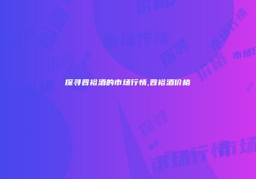 探寻晋裕酒的市场行情,晋裕酒价格