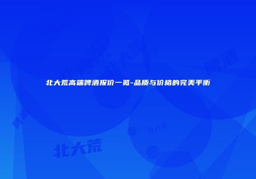 北大荒高端啤酒报价一览-品质与价格的完美平衡