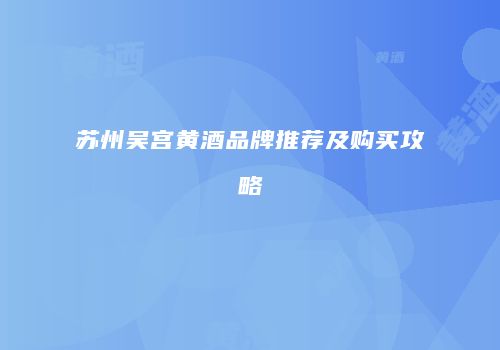 苏州吴宫黄酒品牌推荐及购买攻略