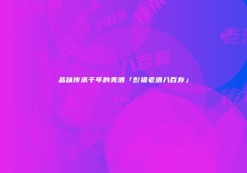 品味传承千年的美酒「彭祖老酒八百寿」