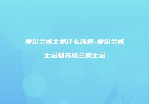 爱尔兰威士忌什么味道-爱尔兰威士忌和苏格兰威士忌