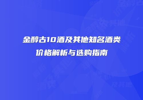 金醇古10酒及其他知名酒类价格解析与选购指南