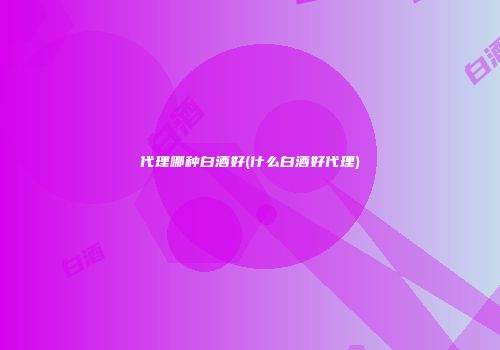 代理哪种白酒好(什么白酒好代理)