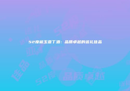 52度藏玉亚丁酒：品质卓越的送礼佳品