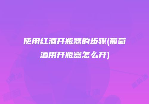 使用红酒开瓶器的步骤(葡萄酒用开瓶器怎么开)