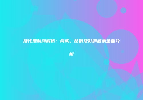 酒代理利润解析：构成、比例及影响因素全面分析