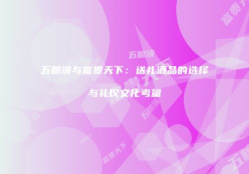 五粮液与富贵天下：送礼酒品的选择与礼仪文化考量