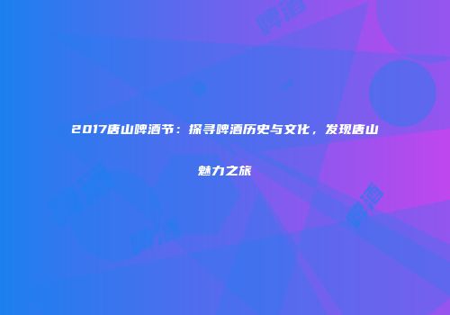 2017唐山啤酒节：探寻啤酒历史与文化，发现唐山魅力之旅