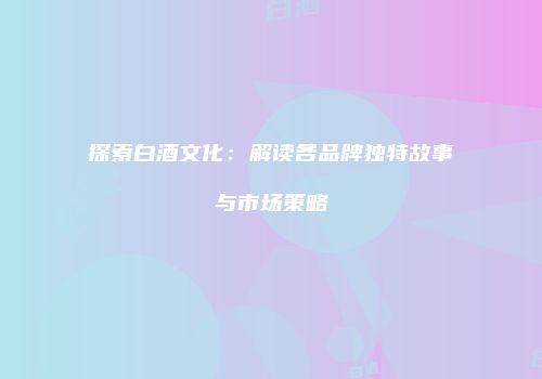 探索白酒文化：解读各品牌独特故事与市场策略