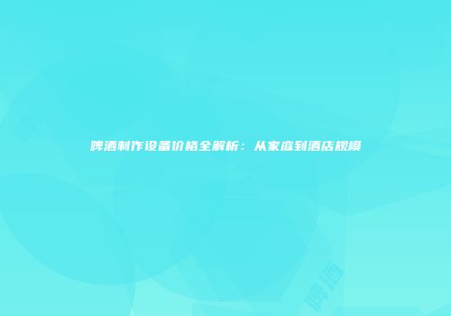 啤酒制作设备价格全解析：从家庭到酒店规模