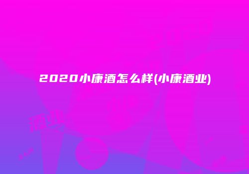 2020小康酒怎么样(小康酒业)