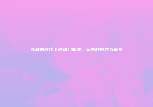 互联网时代下的热门职业：运营的魅力与前景