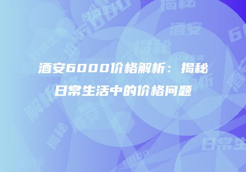 酒安6000价格解析：揭秘日常生活中的价格问题