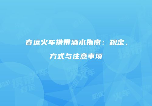 春运火车携带酒水指南：规定、方式与注意事项