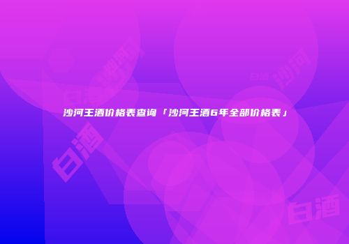 沙河王酒价格表查询「沙河王酒6年全部价格表」