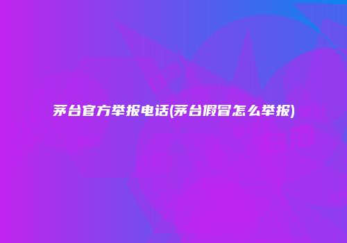 茅台官方举报电话(茅台假冒怎么举报)