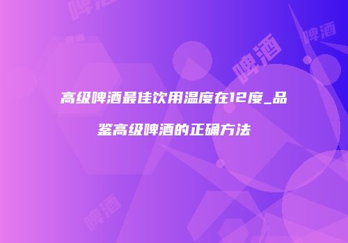高级啤酒最佳饮用温度在12度_品鉴高级啤酒的正确方法