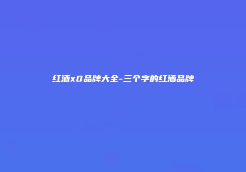 红酒x0品牌大全-三个字的红酒品牌