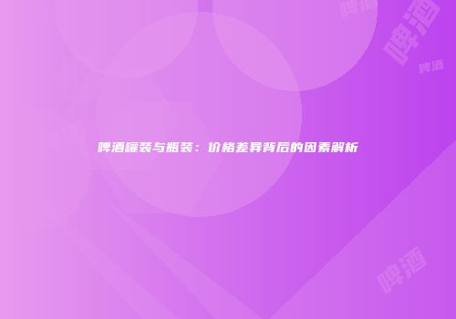 啤酒罐装与瓶装：价格差异背后的因素解析