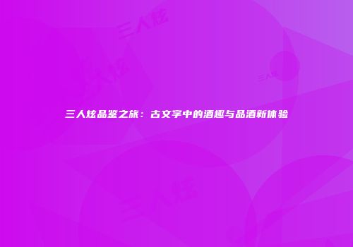 三人炫品鉴之旅：古文字中的酒趣与品酒新体验