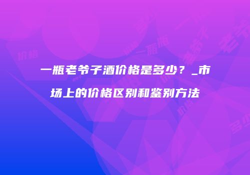 一瓶老爷子酒价格是多少？_市场上的价格区别和鉴别方法