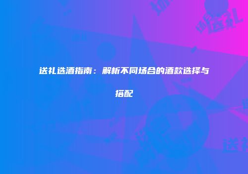 送礼选酒指南：解析不同场合的酒款选择与搭配