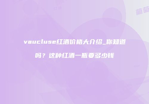 vaucluse红酒价格大介绍_你知道吗？这种红酒一瓶要多少钱