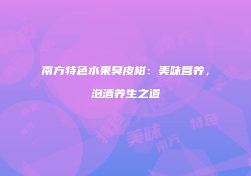 南方特色水果臭皮柑：美味营养，泡酒养生之道
