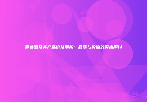 茅台酒及其产品价格解析：品质与价值的深度探讨