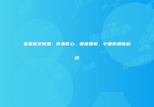 金星原浆啤酒：传承匠心，健康香槟，中国啤酒新标杆