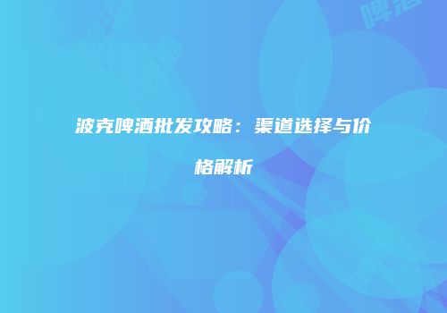 波克啤酒批发攻略：渠道选择与价格解析