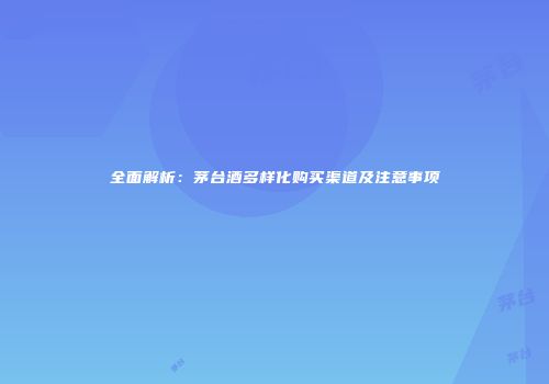全面解析：茅台酒多样化购买渠道及注意事项