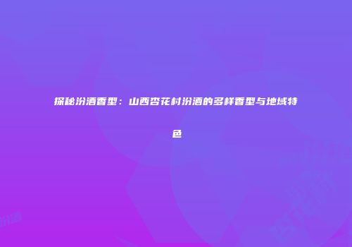 探秘汾酒香型：山西杏花村汾酒的多样香型与地域特色